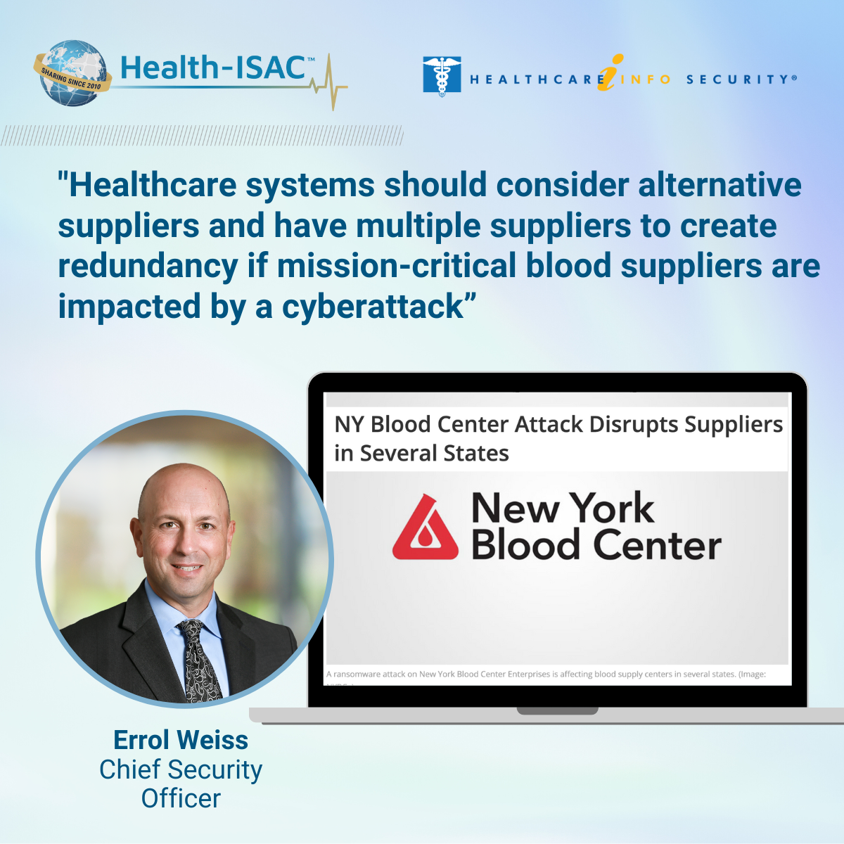 Health-IASC and HealthcareInfoSecurity logos Photo of Errol Weiss, chief security officer at Health-ISAC Hi quote: "Healthcare systems should consider alternative suppliers and have multiple suppliers to create redundancy if mission-critical blood suppliers are impacted by a cyberattack." The image of of a news headline inside a TV screen that reads New York Blood Center Attack Disrupts Suppliers in Several States.